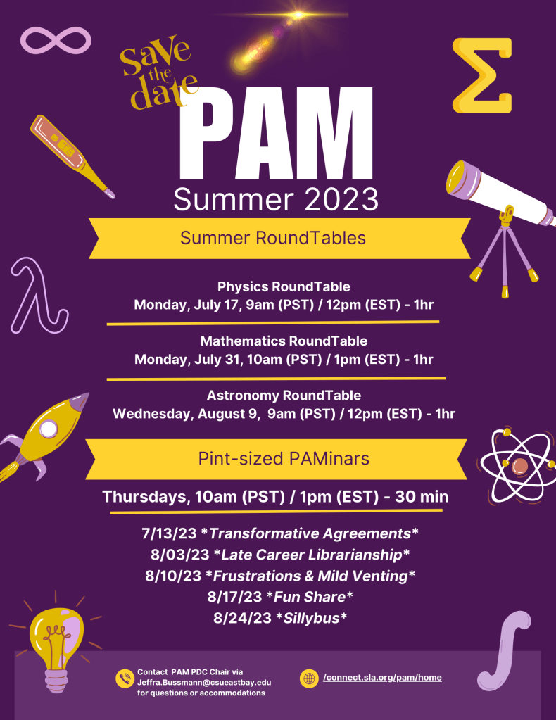 PAM Summer 2023

Summer Roundtables

Physics RoundTable


Date & Time: Monday, July 17, 9am(PST)/12pm(EDT) 1 hr

Mathematics RoundTable

Date & Time: Monday, July 31, 9am(PDT)/12pm(EDT) - 10am/1pm PDT/EDT

Astronomy Roundtable

Wednesday August 9 (PST)/ 12PM (EDT)

Pint-sized PAMinars

Thursdays, 10AM PST / 1pm EST - 30 min

07/13/23 Transformative Agreements
08/03/23 Late Career Librarianship
08/10/23 Frustrations and Mild Venting
08/17/23 Something Fun 
08/24/23 Sillybus

Contact PAM PDC Chair Via Jeffra.Bussmann@csueastbay.edu for questions or accomodations